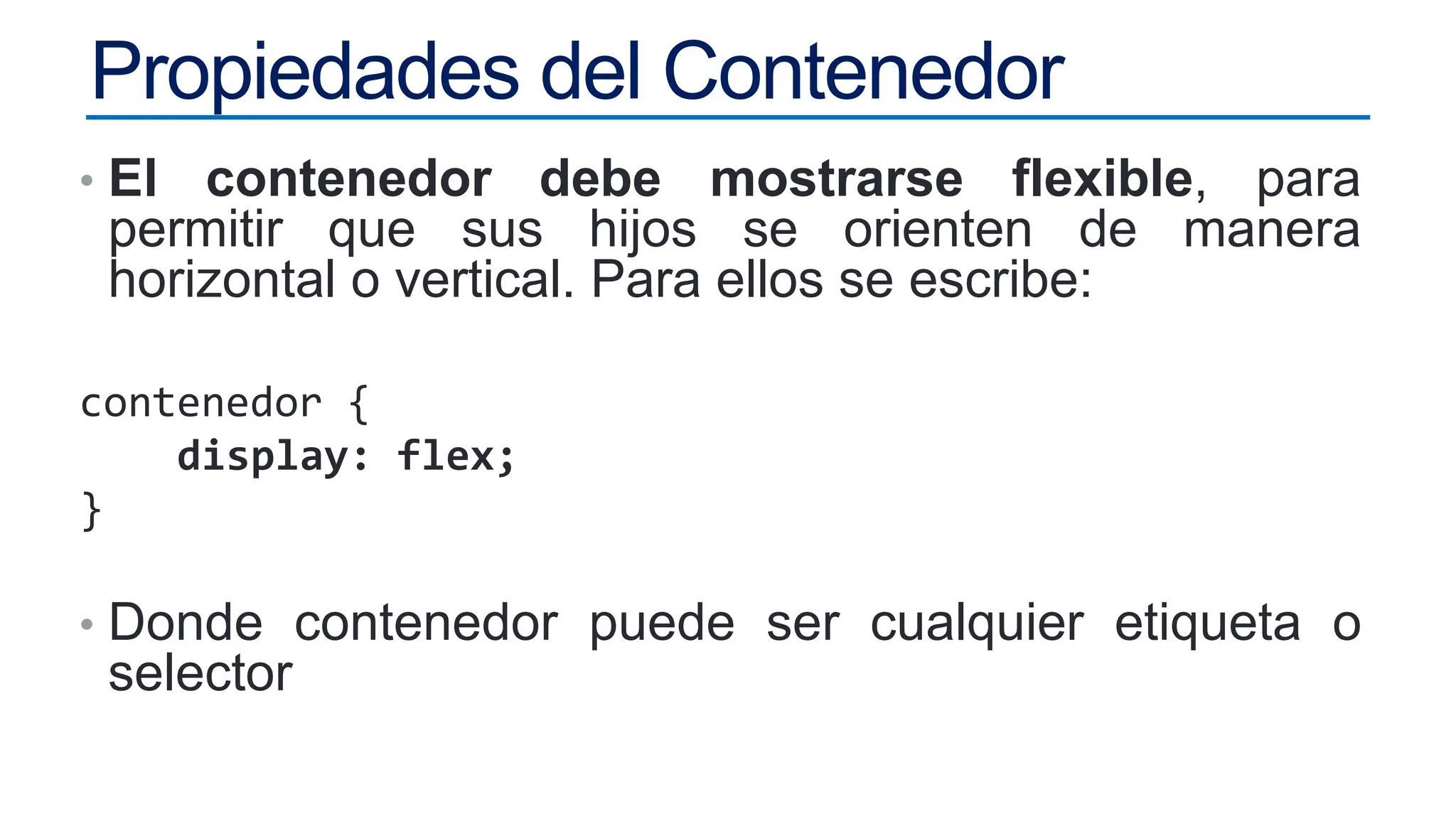 Propiedades del Contenedor
• El contenedor debe mostrarse flexible, para
permitir que sus hijos se orienten de manera
horizontal o vertical. Para ellos se escribe:
contenedor {
display: flex;
}
• Donde contenedor puede ser cualquier etiqueta o
selector
 