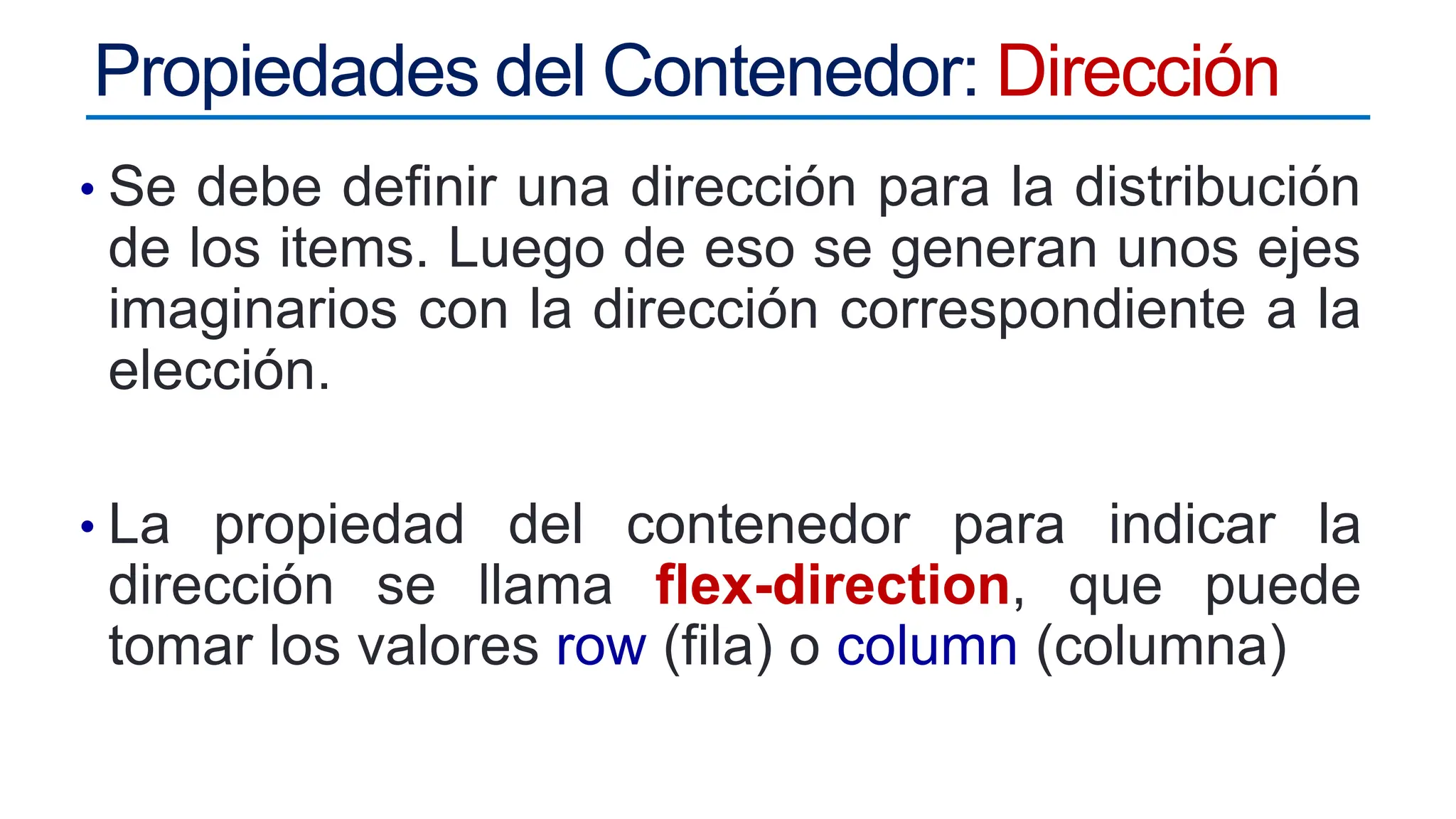 Propiedades del Contenedor: Dirección
• Se debe definir una dirección para la distribución
de los items. Luego de eso se generan unos ejes
imaginarios con la dirección correspondiente a la
elección.
• La propiedad del contenedor para indicar la
dirección se llama flex-direction, que puede
tomar los valores row (fila) o column (columna)
 