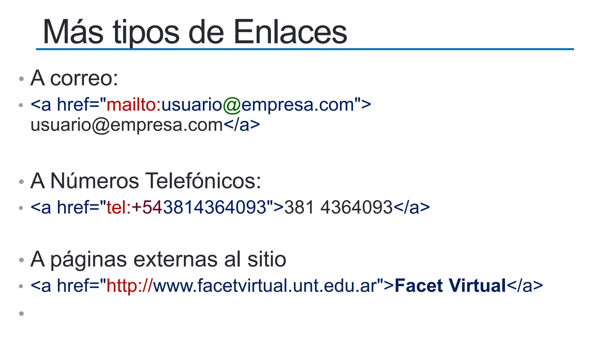 Más tipos de Enlaces
• A correo:
• <a href="mailto:usuario@empresa.com">
usuario@empresa.com</a>
• A Números Telefónicos:
• <a href="tel:+543814364093">381 4364093</a>
• A páginas externas al sitio
• <a href="http://www.facetvirtual.unt.edu.ar">Facet Virtual</a>
•
 