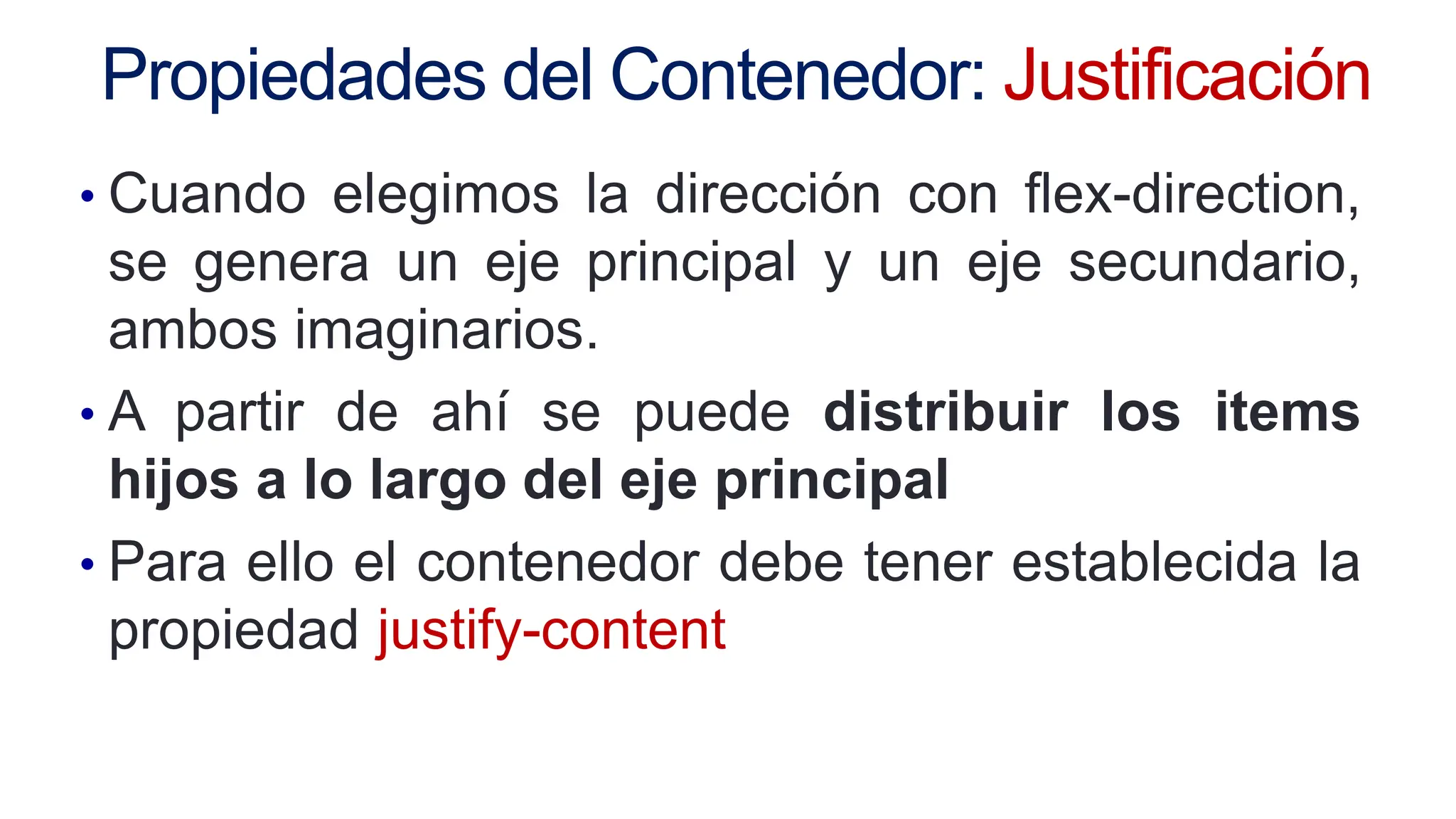 Propiedades del Contenedor: Justificación
• Cuando elegimos la dirección con flex-direction,
se genera un eje principal y un eje secundario,
ambos imaginarios.
• A partir de ahí se puede distribuir los items
hijos a lo largo del eje principal
• Para ello el contenedor debe tener establecida la
propiedad justify-content
 