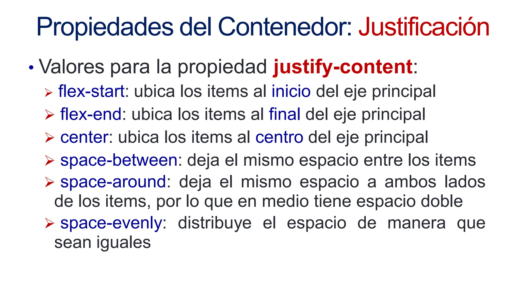 Propiedades del Contenedor: Justificación
• Valores para la propiedad justify-content:
 flex-start: ubica los items al inicio del eje principal
 flex-end: ubica los items al final del eje principal
 center: ubica los items al centro del eje principal
 space-between: deja el mismo espacio entre los items
 space-around: deja el mismo espacio a ambos lados
de los items, por lo que en medio tiene espacio doble
 space-evenly: distribuye el espacio de manera que
sean iguales
 