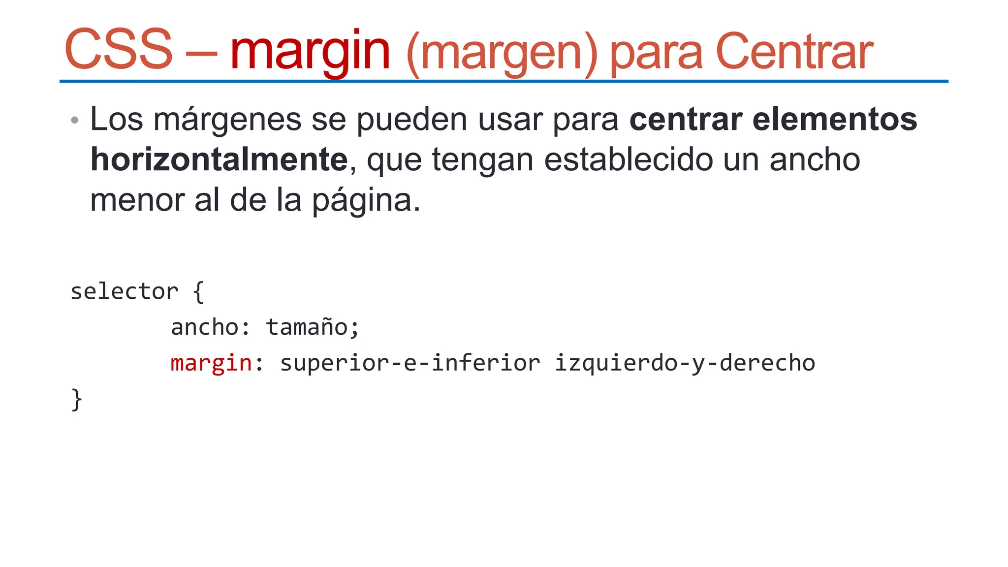 CSS – margin (margen) para Centrar
• Los márgenes se pueden usar para centrar elementos
horizontalmente, que tengan establecido un ancho
menor al de la página.
selector {
ancho: tamaño;
margin: superior-e-inferior izquierdo-y-derecho
}
 