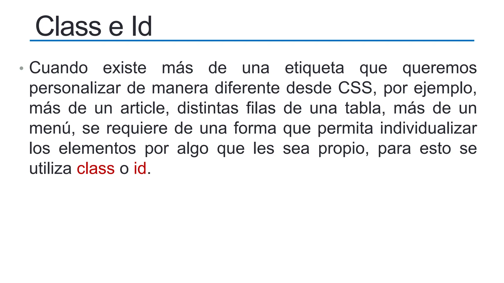 • Cuando existe más de una etiqueta que queremos
personalizar de manera diferente desde CSS, por ejemplo,
más de un article, distintas filas de una tabla, más de un
menú, se requiere de una forma que permita individualizar
los elementos por algo que les sea propio, para esto se
utiliza class o id.
Class e Id
 