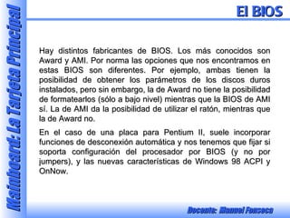 Hay distintos fabricantes de BIOS. Los más conocidos son Award y AMI. Por norma las opciones que nos encontramos en estas BIOS son diferentes. Por ejemplo, ambas tienen la posibilidad de obtener los parámetros de los discos duros instalados, pero sin embargo, la de Award no tiene la posibilidad de formatearlos (sólo a bajo nivel) mientras que la BIOS de AMI sí. La de AMI da la posibilidad de utilizar el ratón, mientras que la de Award no. En el caso de una placa para Pentium II, suele incorporar funciones de desconexión automática y nos tenemos que fijar si soporta configuración del procesador por BIOS (y no por jumpers), y las nuevas características de Windows 98 ACPI y OnNow. El BIOS 