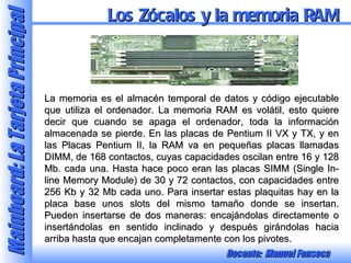 La memoria es el almacén temporal de datos y código ejecutable que utiliza el ordenador. La memoria RAM es volátil, esto quiere decir que cuando se apaga el ordenador, toda la información almacenada se pierde. En las placas de Pentium II VX y TX, y en las Placas Pentium II, la RAM va en pequeñas placas llamadas DIMM, de 168 contactos, cuyas capacidades oscilan entre 16 y 128 Mb. cada una. Hasta hace poco eran las placas SIMM (Single In-line Memory Module) de 30 y 72 contactos, con capacidades entre 256 Kb y 32 Mb cada uno. Para insertar estas plaquitas hay en la placa base unos slots del mismo tamaño donde se insertan. Pueden insertarse de dos maneras: encajándolas directamente o insertándolas en sentido inclinado y después girándolas hacia arriba hasta que encajan completamente con los pivotes. Los Zócalos y la memoria RAM 