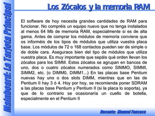 El software de hoy necesita grandes cantidades de RAM para funcionar. No compréis un equipo nuevo que no tenga instalados al menos 64 Mb de memoria RAM, especialmente si es de alta gama. Antes de comprar los módulos de memoria conviene que os informéis de los tipos de módulos que utiliza vuestra placa base. Los módulos de 72 o 168 contactos pueden ser de simple o de doble cara. Aseguraos bien del tipo de módulos que utiliza vuestra placa. Es muy importante que sepáis qué orden llevan los zócalos para los SIMM. Estos zócalos se agrupan en bancos de uno, dos o cuatro zócalos numerados como SIMMO, SIMMI, SIMM2, etc. (o DIMM0, DIMM1...) En las placas base Pentium nuevas hay uno o dos slots DIMM, mientras que en las de Pentium II hay 3 ó 4. Hoy por hoy, se recomienda poner SDRAM a las placas base Pentium y Pentium II (si la placa lo soporta), ya que de lo contrario se ocasionaría un cuello de botella, especialmente en el Pentium II Los Zócalos y la memoria RAM 