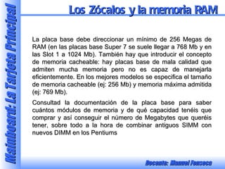 La placa base debe direccionar un mínimo de 256 Megas de RAM (en las placas base Super 7 se suele llegar a 768 Mb y en las Slot 1 a 1024 Mb). También hay que introducir el concepto de memoria cacheable: hay placas base de mala calidad que admiten mucha memoria pero no es capaz de manejarla eficientemente. En los mejores modelos se especifica el tamaño de memoria cacheable (ej: 256 Mb) y memoria máxima admitida (ej: 769 Mb). Consultad la documentación de la placa base para saber cuántos módulos de memoria y de qué capacidad tenéis que comprar y así conseguir el número de Megabytes que queréis tener, sobre todo a la hora de combinar antiguos SIMM con nuevos DIMM en los Pentiums Los Zócalos y la memoria RAM 