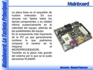 La placa base es el esqueleto de nuestro ordenador. En sus ranuras van fijados todos los demás componentes, y su calidad influirá sustancialmente en la velocidad del equipo, además de las posibilidades del equipo Es el componente más importante de la PC ya que generalmente contiene lo que podríamos comparar al cerebro de la máquina: el MICROPROCESADOR. También es la placa más grande del sistema por lo que se la suele denominar PLANAR. Mainboard 