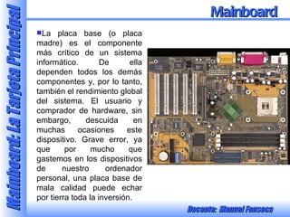 La placa base (o placa madre) es el componente más crítico de un sistema informático. De ella dependen todos los demás componentes y, por lo tanto, también el rendimiento global del sistema. El usuario y comprador de hardware, sin embargo, descuida en muchas ocasiones este dispositivo. Grave error, ya que por mucho que gastemos en los dispositivos de nuestro ordenador personal, una placa base de mala calidad puede echar por tierra toda la inversión.  Mainboard 