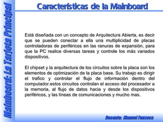 Está diseñada con un concepto de Arquitectura Abierta, es decir que se pueden conectar a ella una multiplicidad de placas controladoras de periféricos en las ranuras de expansión, para que la PC realice diversas tareas y controle los más variados dispositivos. El chipset y la arquitectura de los circuitos sobre la placa son los elementos de optimización de la placa base. Su trabajo es dirigir el trafico y controlar el flujo de información dentro del computador.estos circuitos controlan el acceso del procesador a la memoria, al flujo de datos hacia y desde los dispositivos periféricos, y las líneas de comunicaciones y mucho mas. Características de la Mainboard 