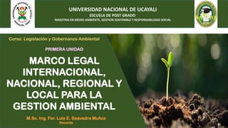 UNIVERSIDAD NACIONAL DE UCAYALI
ESCUELA DE POST GRADO
MAESTRIA EN MEDIO AMBIENTE, GESTION SOSTENIBLE Y RESPONSABILIDAD SOCIAL
M.Sc. Ing. For. Luis E. Saavedra Muñoz
Docente
PRIMERA UNIDAD
MARCO LEGAL
INTERNACIONAL,
NACIONAL, REGIONAL Y
LOCAL PARA LA
GESTION AMBIENTAL
Curso: Legislación y Gobernanza Ambiental
 