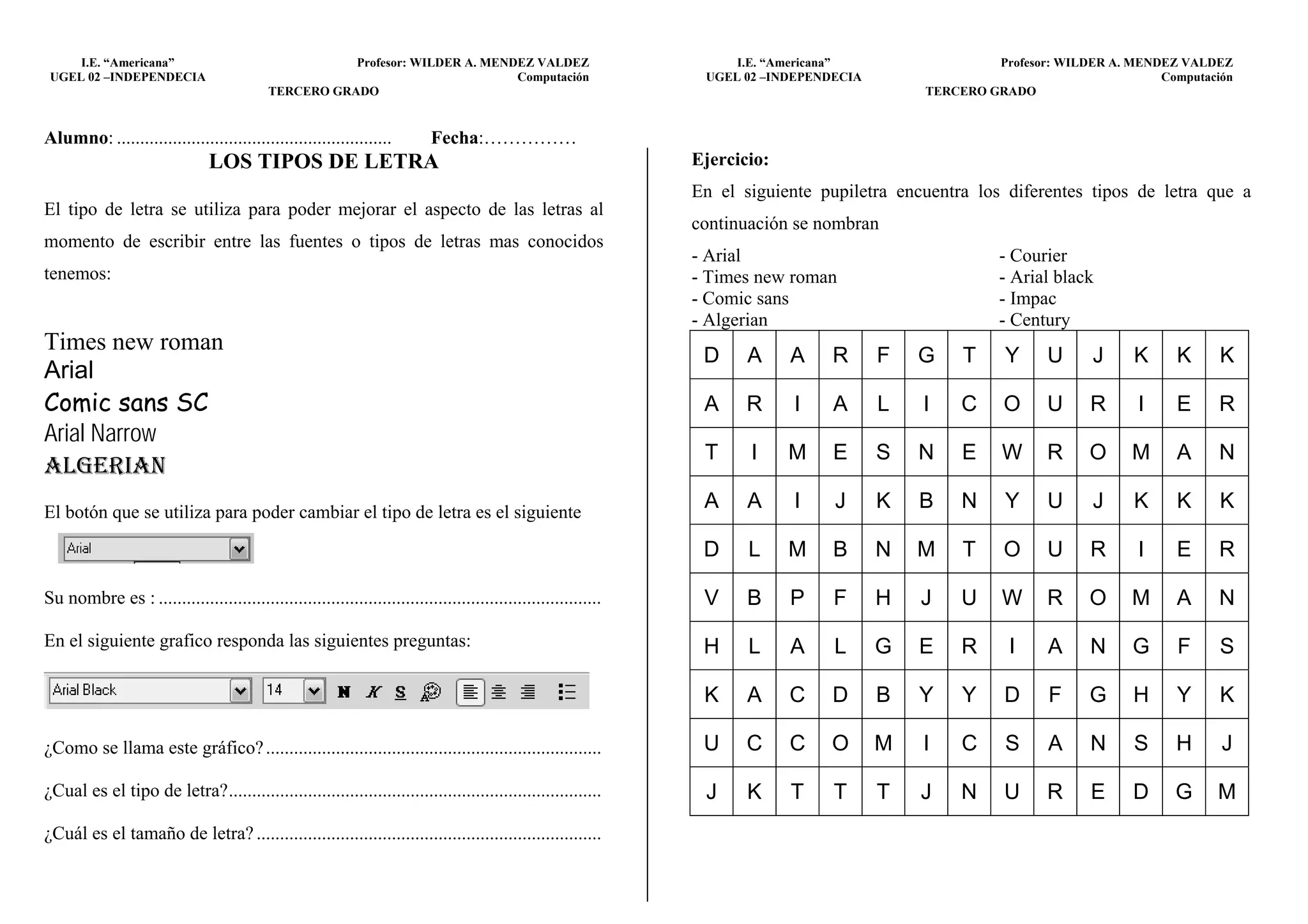 I.E. “Americana”                                  Profesor: WILDER A. MENDEZ VALDEZ                              I.E. “Americana”                 Profesor: WILDER A. MENDEZ VALDEZ
 UGEL 02 –INDEPENDECIA                                                         Computación                        UGEL 02 –INDEPENDECIA                                        Computación
                                            TERCERO GRADO                                                                                     TERCERO GRADO


Alumno: ...........................................................         Fecha:……………
                                LOS TIPOS DE LETRA                                                               Ejercicio:
                                                                                                                 En el siguiente pupiletra encuentra los diferentes tipos de letra que a
El tipo de letra se utiliza para poder mejorar el aspecto de las letras al
                                                                                                                 continuación se nombran
momento de escribir entre las fuentes o tipos de letras mas conocidos
                                                                                                                 - Arial                                - Courier
tenemos:                                                                                                         - Times new roman                      - Arial black
                                                                                                                 - Comic sans                           - Impac
                                                                                                                 - Algerian                             - Century
Times new roman
                                                                                                                  D     A     A    R      F   G    T     Y     U     J     K     K      K
Arial
Comic sans SC                                                                                                     A     R     I    A      L   I    C     O     U     R      I    E      R
Arial Narrow
                                                                                                                  T     I     M    E      S   N    E    W      R     O     M     A      N
ALGERIAN
El botón que se utiliza para poder cambiar el tipo de letra es el siguiente
                                                                                                                  A     A     I    J      K   B    N     Y     U     J     K     K      K

                                                                                                                  D     L     M    B      N   M    T     O     U     R      I    E      R

Su nombre es : ...............................................................................................    V     B     P    F      H   J    U    W      R     O     M     A      N
En el siguiente grafico responda las siguientes preguntas:                                                        H     L     A    L      G   E    R     I     A     N     G      F     S

                                                                                                                  K     A     C    D      B   Y    Y     D     F     G     H     Y      K

¿Como se llama este gráfico? ........................................................................             U     C     C   O       M   I    C     S     A     N     S     H      J

¿Cual es el tipo de letra? ................................................................................       J     K     T    T      T   J    N     U     R     E     D     G     M
¿Cuál es el tamaño de letra? ..........................................................................
 