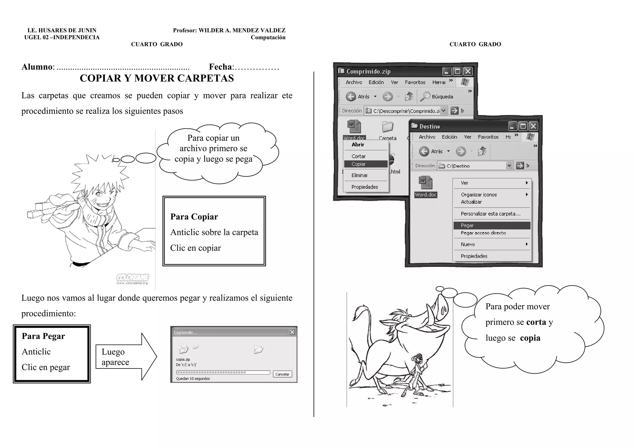 I.E. HUSARES DE JUNIN                              Profesor: WILDER A. MENDEZ VALDEZ
 UGEL 02 –INDEPENDECIA                                                       Computación
                                           CUARTO GRADO                                    CUARTO GRADO


Alumno: ...........................................................   Fecha:……………
                       COPIAR Y MOVER CARPETAS
Las carpetas que creamos se pueden copiar y mover para realizar ete
procedimiento se realiza los siguientes pasos

                                                               Para copiar un
                                                             archivo primero se
                                                            copia y luego se pega




                                                           Para Copiar
                                                           Anticlic sobre la carpeta
                                                           Clic en copiar




Luego nos vamos al lugar donde queremos pegar y realizamos el siguiente
                                                                                                   Para poder mover
procedimiento:
                                                                                                   primero se corta y
Para Pegar                                                                                         luego se copia
Anticlic                       Luego
                               aparece
Clic en pegar
 