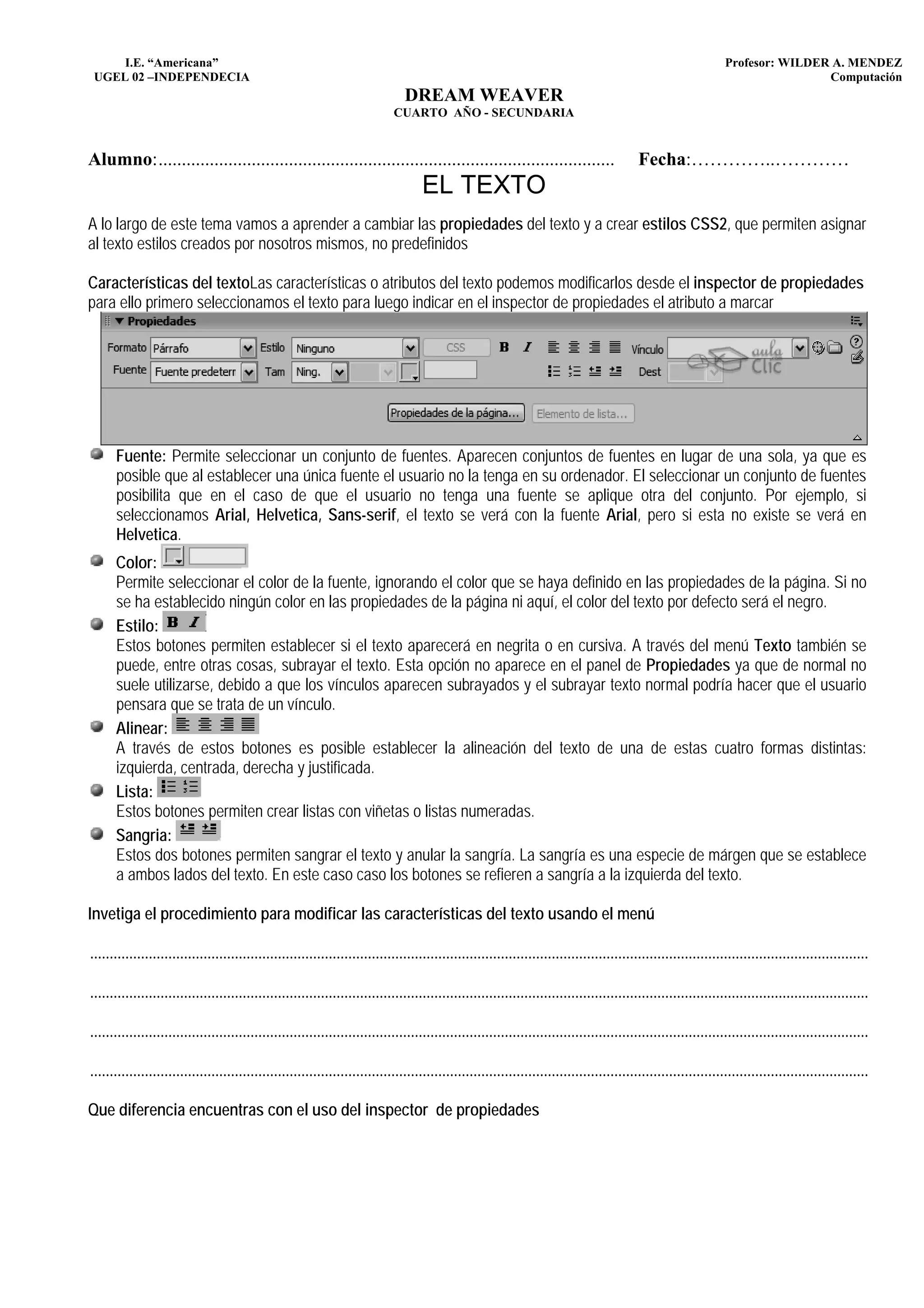 I.E. “Americana”                                                                                                                                             Profesor: WILDER A. MENDEZ
 UGEL 02 –INDEPENDECIA                                                                                                                                                            Computación
                                                                                DREAM WEAVER
                                                                             CUARTO AÑO - SECUNDARIA


Alumno: ..................................................................................................                                  Fecha:…………..…………
                                                                                    EL TEXTO
A lo largo de este tema vamos a aprender a cambiar las propiedades del texto y a crear estilos CSS2, que permiten asignar
al texto estilos creados por nosotros mismos, no predefinidos

Características del textoLas características o atributos del texto podemos modificarlos desde el inspector de propiedades
para ello primero seleccionamos el texto para luego indicar en el inspector de propiedades el atributo a marcar




      Fuente: Permite seleccionar un conjunto de fuentes. Aparecen conjuntos de fuentes en lugar de una sola, ya que es
      posible que al establecer una única fuente el usuario no la tenga en su ordenador. El seleccionar un conjunto de fuentes
      posibilita que en el caso de que el usuario no tenga una fuente se aplique otra del conjunto. Por ejemplo, si
      seleccionamos Arial, Helvetica, Sans-serif, el texto se verá con la fuente Arial, pero si esta no existe se verá en
      Helvetica.
      Color:
      Permite seleccionar el color de la fuente, ignorando el color que se haya definido en las propiedades de la página. Si no
      se ha establecido ningún color en las propiedades de la página ni aquí, el color del texto por defecto será el negro.
      Estilo:
      Estos botones permiten establecer si el texto aparecerá en negrita o en cursiva. A través del menú Texto también se
      puede, entre otras cosas, subrayar el texto. Esta opción no aparece en el panel de Propiedades ya que de normal no
      suele utilizarse, debido a que los vínculos aparecen subrayados y el subrayar texto normal podría hacer que el usuario
      pensara que se trata de un vínculo.
      Alinear:
      A través de estos botones es posible establecer la alineación del texto de una de estas cuatro formas distintas:
      izquierda, centrada, derecha y justificada.
      Lista:
      Estos botones permiten crear listas con viñetas o listas numeradas.
      Sangria:
      Estos dos botones permiten sangrar el texto y anular la sangría. La sangría es una especie de márgen que se establece
      a ambos lados del texto. En este caso caso los botones se refieren a sangría a la izquierda del texto.

Invetiga el procedimiento para modificar las características del texto usando el menú

.......................................................................................................................................................................................................

.......................................................................................................................................................................................................

.......................................................................................................................................................................................................

.......................................................................................................................................................................................................

Que diferencia encuentras con el uso del inspector de propiedades
 