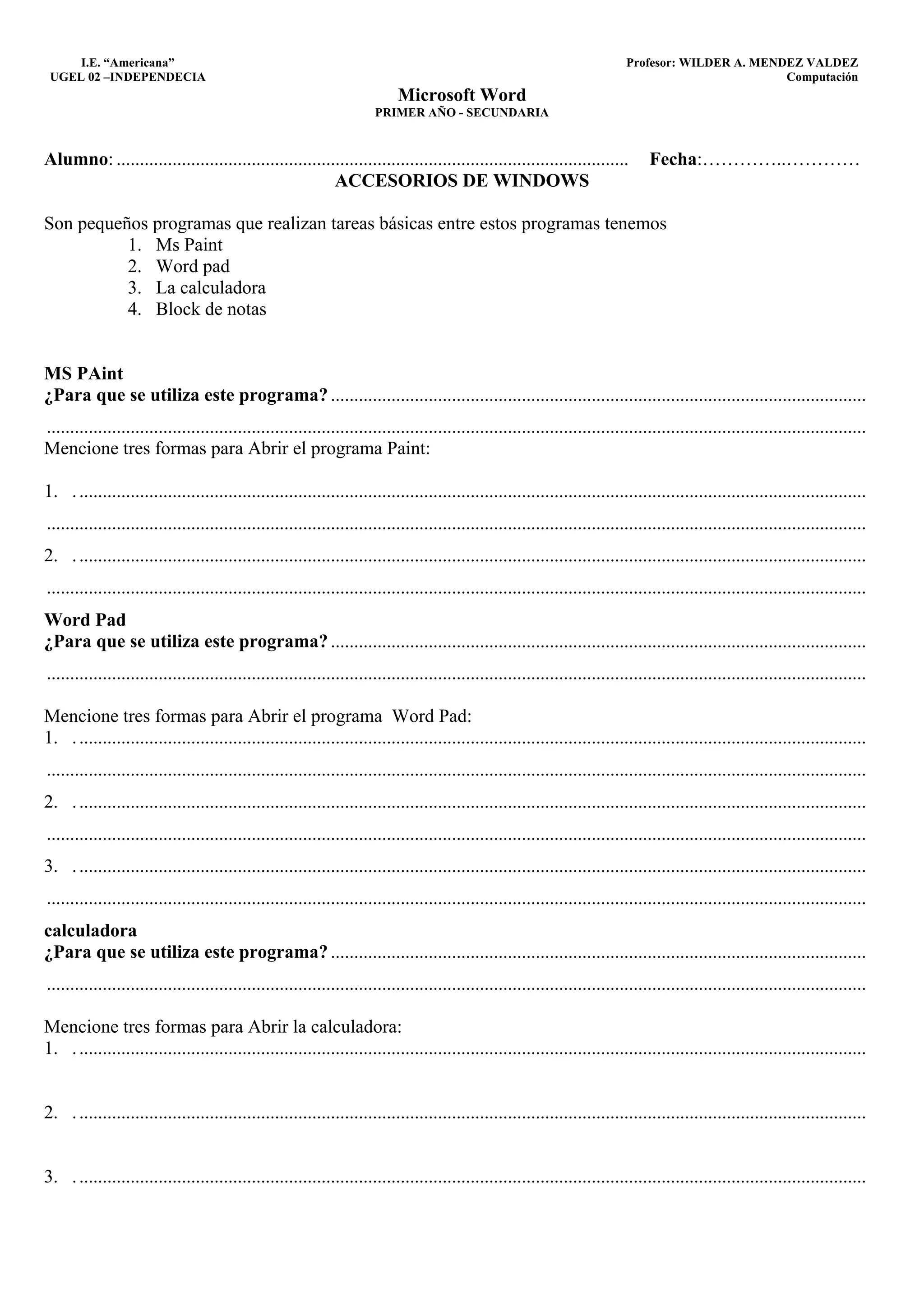 I.E. “Americana”                                                                                                       Profesor: WILDER A. MENDEZ VALDEZ
 UGEL 02 –INDEPENDECIA                                                                                                                              Computación
                                                                           Microsoft Word
                                                                      PRIMER AÑO - SECUNDARIA


Alumno: ..............................................................................................................           Fecha:…………..…………
                                                       ACCESORIOS DE WINDOWS

Son pequeños programas que realizan tareas básicas entre estos programas tenemos
          1. Ms Paint
          2. Word pad
          3. La calculadora
          4. Block de notas


MS PAint
¿Para que se utiliza este programa? ...................................................................................................................
................................................................................................................................................................................
Mencione tres formas para Abrir el programa Paint:

1. . .........................................................................................................................................................................
................................................................................................................................................................................
2. . .........................................................................................................................................................................
................................................................................................................................................................................
Word Pad
¿Para que se utiliza este programa? ...................................................................................................................
................................................................................................................................................................................

Mencione tres formas para Abrir el programa Word Pad:
1. . .........................................................................................................................................................................
................................................................................................................................................................................
2. . .........................................................................................................................................................................
................................................................................................................................................................................
3. . .........................................................................................................................................................................
................................................................................................................................................................................
calculadora
¿Para que se utiliza este programa? ...................................................................................................................
................................................................................................................................................................................

Mencione tres formas para Abrir la calculadora:
1. . .........................................................................................................................................................................


2. . .........................................................................................................................................................................


3. . .........................................................................................................................................................................
 