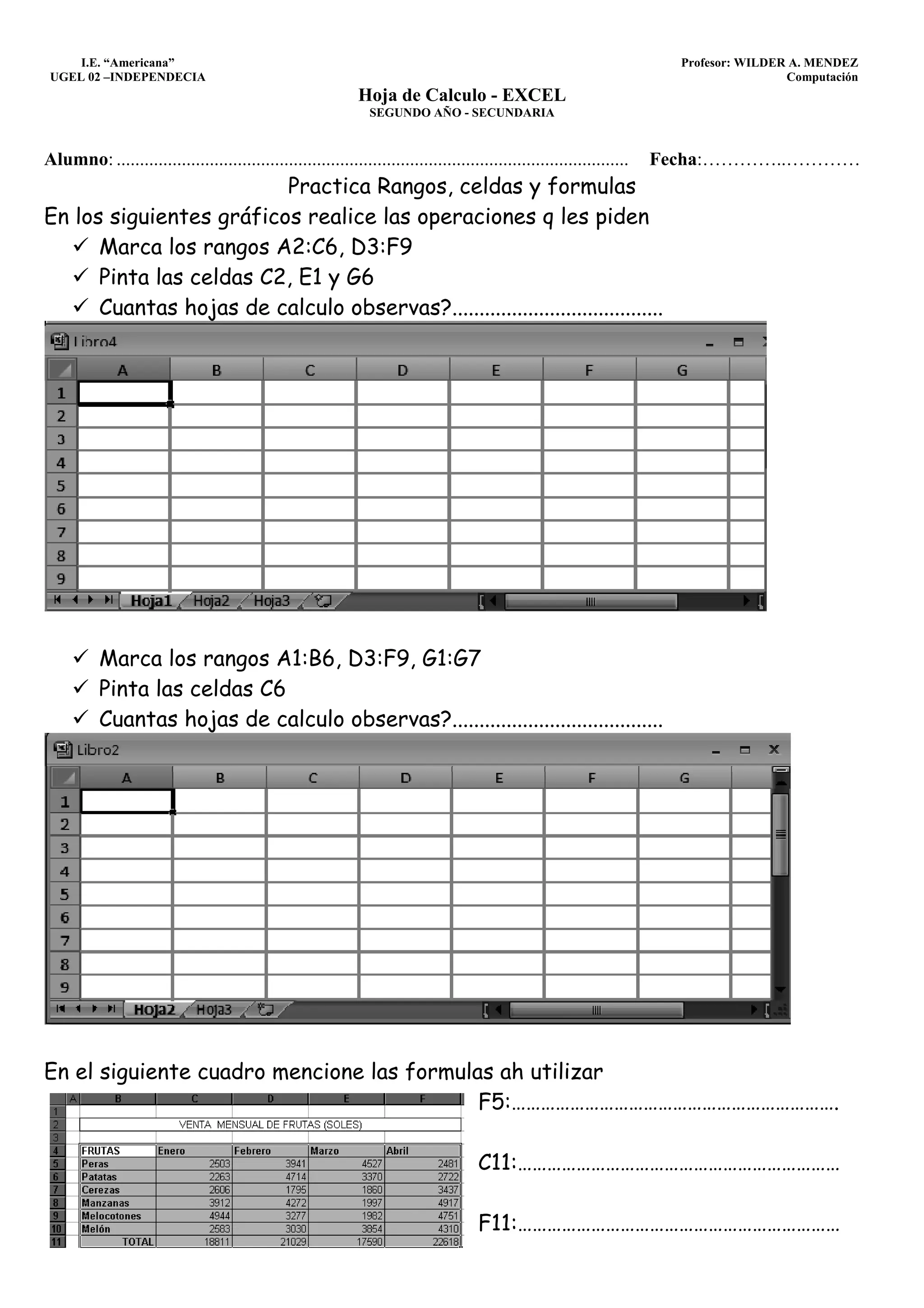 I.E. “Americana”                                                                                                      Profesor: WILDER A. MENDEZ
 UGEL 02 –INDEPENDECIA                                                                                                                     Computación
                                                               Hoja de Calculo - EXCEL
                                                                 SEGUNDO AÑO - SECUNDARIA


Alumno: ..............................................................................................................   Fecha:…………..…………
                         Practica Rangos, celdas y formulas
En los siguientes gráficos realice las operaciones q les piden
      Marca los rangos A2:C6, D3:F9
      Pinta las celdas C2, E1 y G6
      Cuantas hojas de calculo observas?.......................................




           Marca los rangos A1:B6, D3:F9, G1:G7
           Pinta las celdas C6
           Cuantas hojas de calculo observas?.......................................




En el siguiente cuadro mencione las formulas ah utilizar
                                           F5:………………………………………………………….

                                                                                       C11:…………………………………………………………

                                                                                       F11:…………………………………………………………
 