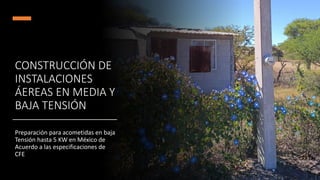 CONSTRUCCIÓN DE
INSTALACIONES
ÁEREAS EN MEDIA Y
BAJA TENSIÓN
Preparación para acometidas en baja
Tensión hasta 5 KW en México de
Acuerdo a las especificaciones de
CFE
 