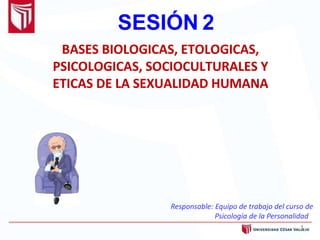 SESIÓN 2
1
BASES BIOLOGICAS, ETOLOGICAS,
PSICOLOGICAS, SOCIOCULTURALES Y
ETICAS DE LA SEXUALIDAD HUMANA
Responsable: Equipo de trabajo del curso de
Psicología de la Personalidad
 