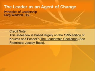 The Leader as an Agent of Change
Principles of Leadership
Greg Waddell, DSL




    Credit Note:
    This slideshow is based largely on the 1995 edition of
    Kouzes and Posner’s The Leadership Challenge (San
    Francisco: Jossey-Bass).
 