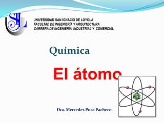 El átomo
Dra. Mercedes Puca Pacheco
Química
UNIVERSIDAD SAN IGNACIO DE LOYOLA
FACULTAD DE INGENIERÍA Y ARQUITECTURA
CARRERA DE INGENIERÍA INDUSTRIAL Y COMERCIAL
 