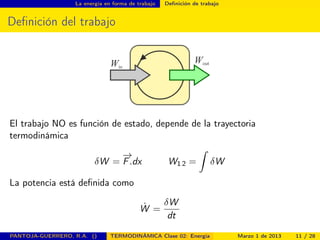 La energía en forma de trabajo Deﬁnición de trabajo
Deﬁnición del trabajo
El trabajo NO es función de estado, depende de la trayectoria
termodinámica
δW =
−→
F.dx W1 2 =
ˆ
δW
La potencia está deﬁnida como
˙W =
δW
dt
PANTOJA-GUERRERO, R.A. () TERMODINÁMICA Clase 02: Energía Marzo 1 de 2013 11 / 28
 