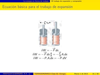 La energía en forma de trabajo El trabajo de expansión y compresión
Ecuación básica para el trabajo de expansión
δW = −
−→
F dx
δW = −
−→
F dx A
A = −
−→
F
A A.dx
δW = −P.A.dx = −P.dV
PANTOJA-GUERRERO, R.A. () TERMODINÁMICA Clase 02: Energía Marzo 1 de 2013 15 / 28
 