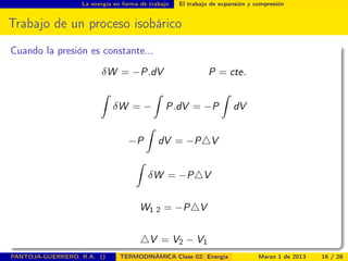 La energía en forma de trabajo El trabajo de expansión y compresión
Trabajo de un proceso isobárico
Cuando la presión es constante...
δW = −P.dV P = cte.
ˆ
δW = −
ˆ
P.dV = −P
ˆ
dV
−P
ˆ
dV = −P V
ˆ
δW = −P V
W1 2 = −P V
V = V2 − V1
PANTOJA-GUERRERO, R.A. () TERMODINÁMICA Clase 02: Energía Marzo 1 de 2013 16 / 28
 