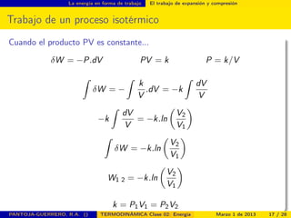 La energía en forma de trabajo El trabajo de expansión y compresión
Trabajo de un proceso isotérmico
Cuando el producto PV es constante...
δW = −P.dV PV = k P = k/V
ˆ
δW = −
ˆ
k
V
.dV = −k
ˆ
dV
V
−k
ˆ
dV
V
= −k.ln
V2
V1
ˆ
δW = −k.ln
V2
V1
W1 2 = −k.ln
V2
V1
k = P1V1 = P2V2
PANTOJA-GUERRERO, R.A. () TERMODINÁMICA Clase 02: Energía Marzo 1 de 2013 17 / 28
 