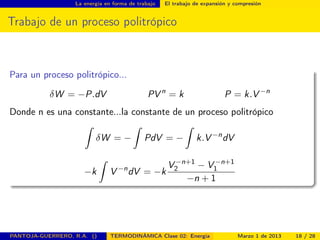 La energía en forma de trabajo El trabajo de expansión y compresión
Trabajo de un proceso politrópico
Para un proceso politrópico...
δW = −P.dV PV n
= k P = k.V −n
Donde n es una constante...la constante de un proceso politrópico
ˆ
δW = −
ˆ
PdV = −
ˆ
k.V −n
dV
−k
ˆ
V −n
dV = −k
V −n+1
2 − V −n+1
1
−n + 1
PANTOJA-GUERRERO, R.A. () TERMODINÁMICA Clase 02: Energía Marzo 1 de 2013 18 / 28
 