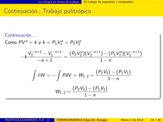 La energía en forma de trabajo El trabajo de expansión y compresión
Continuación...Trabajo politrópico
Continuación...
Como PV n = k y k = P1V n
1 = P2V n
2
−k
V −n+1
2 − V −n+1
1
−n + 1
=
(P2V n
2 )(V −n+1
2 ) − (P1V n
1 )(V −n+1
1 )
1 − n
ˆ
δW = −
ˆ
PdV = W1 2 =
(P2V2) − (P1V1)
1 − n
W1 2 =
(P2V2) − (P1V1)
1 − n
PANTOJA-GUERRERO, R.A. () TERMODINÁMICA Clase 02: Energía Marzo 1 de 2013 19 / 28
 