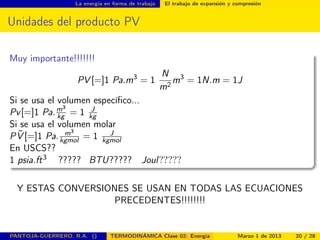 La energía en forma de trabajo El trabajo de expansión y compresión
Unidades del producto PV
Muy importante!!!!!!!
PV [=]1 Pa.m3
= 1
N
m2
m3
= 1N.m = 1J
Si se usa el volumen especíﬁco...
Pv[=]1 Pa.m3
kg = 1 J
kg
Si se usa el volumen molar
P ˜V [=]1 Pa. m3
kgmol = 1 J
kgmol
En USCS??
1 psia.ft3 ????? BTU????? Joul?????
Y ESTAS CONVERSIONES SE USAN EN TODAS LAS ECUACIONES
PRECEDENTES!!!!!!!!
PANTOJA-GUERRERO, R.A. () TERMODINÁMICA Clase 02: Energía Marzo 1 de 2013 20 / 28
 