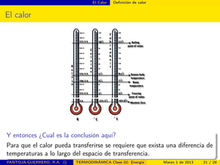 El Calor Deﬁnición de calor
El calor
Y entonces ¿Cual es la conclusión aquí?
Para que el calor pueda transferirse se requiere que exista una diferencia de
temperaturas a lo largo del espacio de transferencia.
PANTOJA-GUERRERO, R.A. () TERMODINÁMICA Clase 02: Energía Marzo 1 de 2013 21 / 28
 