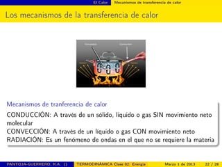 El Calor Mecanismos de transferencia de calor
Los mecanismos de la transferencia de calor
Mecanismos de tranferencia de calor
CONDUCCIÓN: A través de un sólido, liquido o gas SIN movimiento neto
molecular
CONVECCIÓN: A través de un líquido o gas CON movimiento neto
RADIACIÓN: Es un fenómeno de ondas en el que no se requiere la materia
PANTOJA-GUERRERO, R.A. () TERMODINÁMICA Clase 02: Energía Marzo 1 de 2013 22 / 28
 
