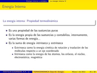 Energía interna y entalpía. La energía interna U
Energía Interna
La energía interna: Propiedad termodinámica
Es una propiedad de las sustancias puras
Es la energía propia de las sustancias y contabiliza, internamente,
varias formas de energía...
Es la suma de energía intrínseca y extrínseca
Extrínseca como la energía cinética de rotación y traslación de las
moléculas respecto a un eje coordenado
Intrínseca como la energía de los átomos, los enlaces, el núcleo,
electrostática, magnética
PANTOJA-GUERRERO, R.A. () TERMODINÁMICA Clase 02: Energía Marzo 1 de 2013 24 / 28
 