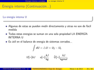 Energía interna y entalpía. La energía interna U
Energía interna (Continuación...)
La energía interna U
Algunas de estas se pueden medir directamento y otras no son de fácil
medida
Todas estas energías se suman en una sola propiedad LA ENERGÍA
INTERNA U
Es útil en el balance de energía de sistemas cerrados...
ˆ
dU = U = U2 − U1
U[=]kJ u[=]
kJ
kg
˜U[=]
kJ
kgmol
PANTOJA-GUERRERO, R.A. () TERMODINÁMICA Clase 02: Energía Marzo 1 de 2013 25 / 28
 