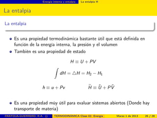 Energía interna y entalpía. La entalpía H
La entalpía
La entalpía
Es una propiedad termodinámica bastante útil que está deﬁnida en
función de la energía interna, la presión y el volumen
También es una propiedad de estado
H ≡ U + PV
ˆ
dH = H = H2 − H1
h ≡ u + Pv H ≡ ˜U + P ˜V
Es una propiedad múy útil para evaluar sistemas abiertos (Donde hay
transporte de materia)
PANTOJA-GUERRERO, R.A. () TERMODINÁMICA Clase 02: Energía Marzo 1 de 2013 26 / 28
 