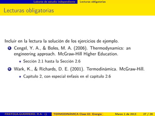 Labores de estudio independiente Lecturas obligatorias
Lecturas obligatorias
Incluir en la lectura la solución de los ejercicios de ejemplo.
1 Cengel, Y. A., & Boles, M. A. (2006). Thermodynamics: an
engineering approach. McGraw-Hill Higher Education.
Sección 2.1 hasta la Sección 2.6
2 Wark, K., & Richards, D. E. (2001). Termodinámica. McGraw-Hill.
Capítulo 2, con especial énfasis en el capítulo 2.6
PANTOJA-GUERRERO, R.A. () TERMODINÁMICA Clase 02: Energía Marzo 1 de 2013 27 / 28
 
