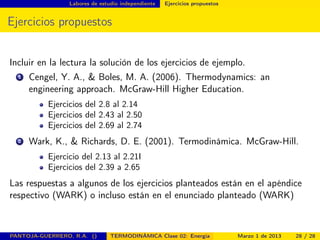 Labores de estudio independiente Ejercicios propuestos
Ejercicios propuestos
Incluir en la lectura la solución de los ejercicios de ejemplo.
1 Cengel, Y. A., & Boles, M. A. (2006). Thermodynamics: an
engineering approach. McGraw-Hill Higher Education.
Ejercicios del 2.8 al 2.14
Ejercicios del 2.43 al 2.50
Ejercicios del 2.69 al 2.74
2 Wark, K., & Richards, D. E. (2001). Termodinámica. McGraw-Hill.
Ejercicio del 2.13 al 2.21I
Ejercicios del 2.39 a 2.65
Las respuestas a algunos de los ejercicios planteados están en el apéndice
respectivo (WARK) o incluso están en el enunciado planteado (WARK)
PANTOJA-GUERRERO, R.A. () TERMODINÁMICA Clase 02: Energía Marzo 1 de 2013 28 / 28
 