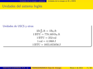 Unidades de la energía y potencia Unidades de la energía en SI y USCS
Unidades del sistema Inglés
Unidades de USCS y otras
1lb ft
s2 .ft = 1lbf.ft
1 BTU = 778.169 lbf.ft
1 BTU = 252 cal
1 cal = 4.1868 J
1 BTU = 1055.055056 J
PANTOJA-GUERRERO, R.A. () TERMODINÁMICA Clase 02: Energía Marzo 1 de 2013 7 / 28
 