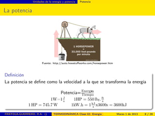 Unidades de la energía y potencia Potencia
La potencia
Fuente: http://auto.howstuﬀworks.com/horsepower.htm
Deﬁnición
La potencia se deﬁne como la velocidad a la que se transforma la energía
Potencia=Energ«ıa
Tiempo
1W=1J
s 1HP = 550 lbf .ft
s
1 HP = 745.7 W 1kW.h = 1kJ
s x3600s = 3600kJ
PANTOJA-GUERRERO, R.A. () TERMODINÁMICA Clase 02: Energía Marzo 1 de 2013 8 / 28
 