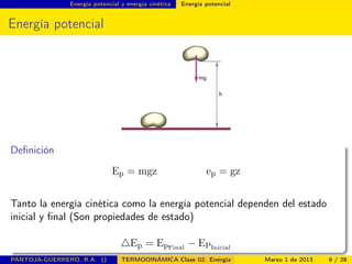 Energía potencial y energía cinética Energía potencial
Energía potencial
Deﬁnición
Ep = mgz ep = gz
Tanto la energía cinética como la energía potencial dependen del estado
inicial y ﬁnal (Son propiedades de estado)
Ep = EpFinal
− EPInicial
PANTOJA-GUERRERO, R.A. () TERMODINÁMICA Clase 02: Energía Marzo 1 de 2013 9 / 28
 