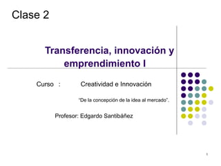 Clase 2


      Transferencia, innovación y
          emprendimiento I
    Curso :        Creatividad e Innovación

                  “De la concepción de la idea al mercado”.


          Profesor: Edgardo Santibáñez




                                                              1
 