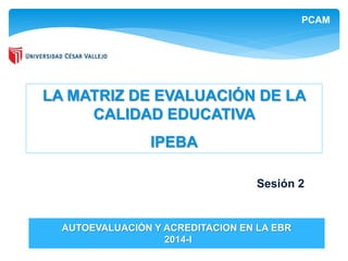 PCAM 
LA MATRIZ DE EVALUACIÓN DE LA 
CALIDAD EDUCATIVA 
IPEBA 
AUTOEVALUACIÓN Y ACREDITACION EN LA EBR 
2014-I 
Sesión 2 
 