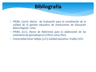 Bibliografía 
 IPEBA. (2011). Matriz de Evaluación para la acreditación de la 
calidad de la gestión educativa de institu...