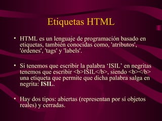 Etiquetas HTML HTML es un lenguaje de programación basado en etiquetas, también conocidas como, 'atributos', 'órdenes', 'tags' y 'labels'.  Si tenemos que escribir la palabra ‘ISIL’ en negritas tenemos que escribir <b>ISIL</b>, siendo <b></b> una etiqueta que permite que dicha palabra salga en negrita:  ISIL . Hay dos tipos: abiertas (representan por sí objetos reales) y cerradas. 