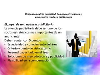 Organización de la publicidad: Relación entre agencias,
anunciantes, medios e instituciones
El papel de una agencia publicitaria
La agencia publicitaria debe ser uno de los
socios estratégicos mas importantes de un
anunciante
Deben contar con 5 puntos
- Especialidad y conocimiento del área
- Criterio y punto de vista externo
- Personal capacitado en el área
- Soluciones de mercadotecnia y publicidad
- Flexibilidad en la compensación
 