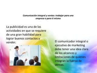 Comunicación integral y ventas: trabajar para una
empresa o para ti mismo
La publicidad es una de las
actividades en que se requiere
de una gran habilidad para
lograr buenos contactos y
vender. El comunicador integral o
ejecutivo de marketing
debe tener una idea clara
de los alcances y
limitaciones de quienes
integran la fuerza de
ventas.
 