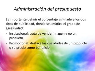 Administración del presupuesto
Es importante definir el porcentaje asignado a los dos
tipos de publicidad, donde se enfatice el grado de
agresividad:
- Institucional: trata de vender imagen y no un
producto
- Promocional: destaca las cualidades de un producto
o su precio como beneficio
 