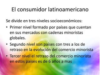 El consumidor latinoamericano
Se divide en tres niveles socioeconómicos:
• Primer nivel formado por países que cuentan
en sus mercados con cadenas minoristas
globales.
• Segundo nivel son países con tres a los de
retraso en la evolución del comercio minorista
• Tercer nivel el retraso del comercio minorista
en estos países es de 6 años a mas
 