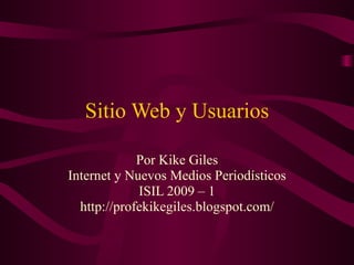 Sitio Web y Usuarios Por Kike Giles Internet y Nuevos Medios Periodísticos ISIL 2009 – 1 http://profekikegiles.blogspot.com/ 